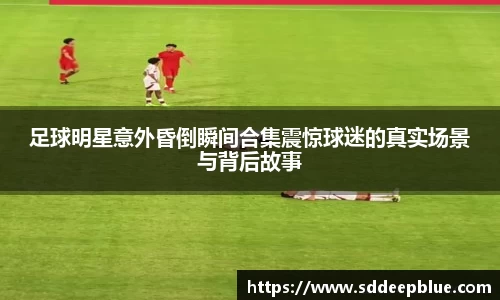 足球明星意外昏倒瞬间合集震惊球迷的真实场景与背后故事