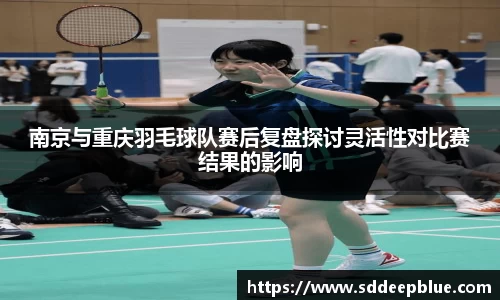 南京与重庆羽毛球队赛后复盘探讨灵活性对比赛结果的影响