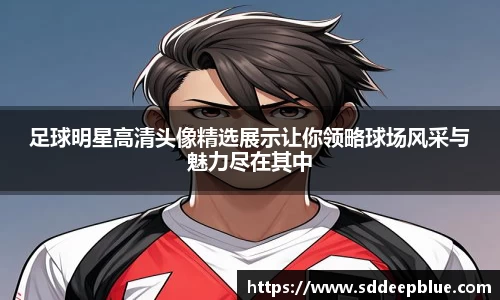 足球明星高清头像精选展示让你领略球场风采与魅力尽在其中