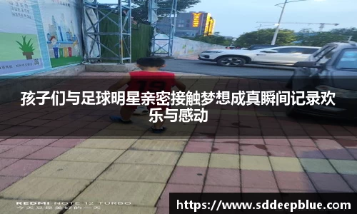 孩子们与足球明星亲密接触梦想成真瞬间记录欢乐与感动