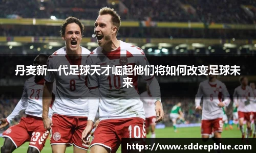 丹麦新一代足球天才崛起他们将如何改变足球未来