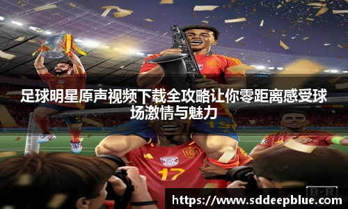 足球明星原声视频下载全攻略让你零距离感受球场激情与魅力